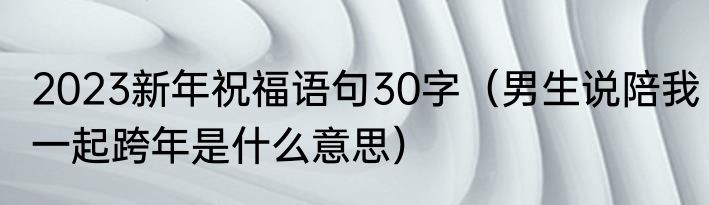 2023新年祝福语句30字（男生说陪我一起跨年是什么意思）