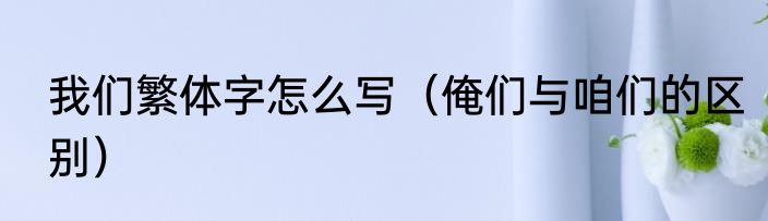 我们繁体字怎么写（俺们与咱们的区别）