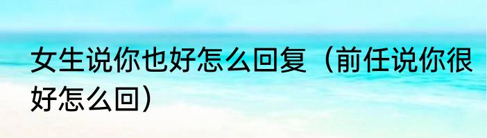 女生说你也好怎么回复（前任说你很好怎么回）