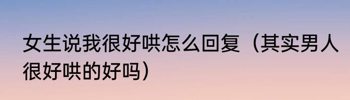 女生说我很好哄怎么回复（其实男人很好哄的好吗）