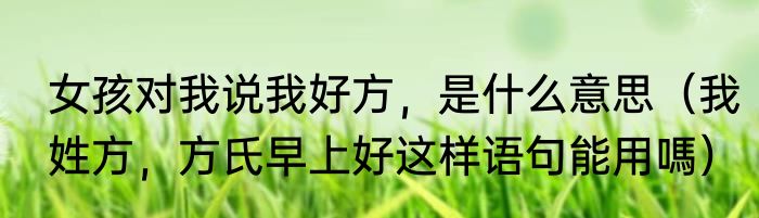 女孩对我说我好方，是什么意思（我姓方，方氏早上好这样语句能用嗎）