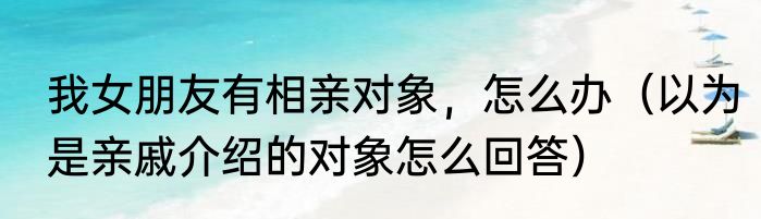我女朋友有相亲对象，怎么办（以为是亲戚介绍的对象怎么回答）