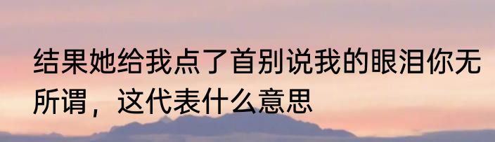 结果她给我点了首别说我的眼泪你无所谓，这代表什么意思