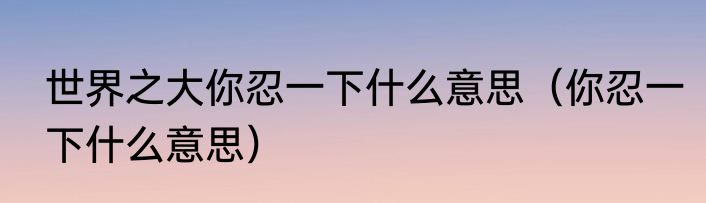 世界之大你忍一下什么意思（你忍一下什么意思）