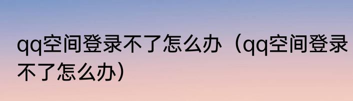 qq空间登录不了怎么办（qq空间登录不了怎么办）