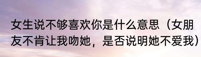 女生说不够喜欢你是什么意思（女朋友不肯让我吻她，是否说明她不爱我）