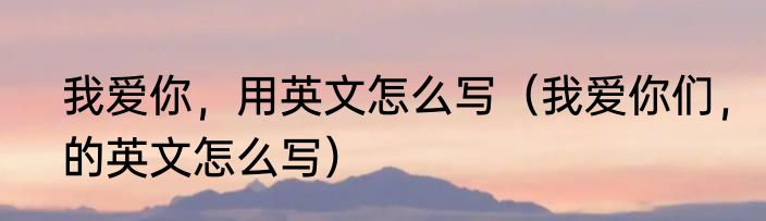 我爱你，用英文怎么写（我爱你们，的英文怎么写）