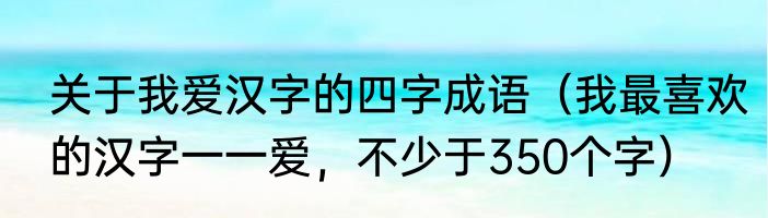 关于我爱汉字的四字成语（我最喜欢的汉字一一爱，不少于350个字）