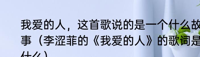 我爱的人，这首歌说的是一个什么故事（李涩菲的《我爱的人》的歌词是什么）