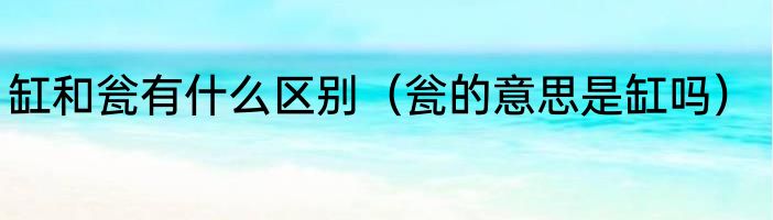 缸和瓮有什么区别（瓮的意思是缸吗）