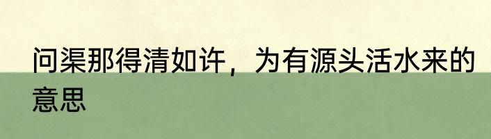 问渠那得清如许，为有源头活水来的意思