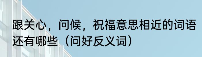 跟关心，问候，祝福意思相近的词语还有哪些（问好反义词）