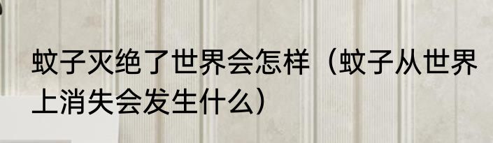 蚊子灭绝了世界会怎样（蚊子从世界上消失会发生什么）