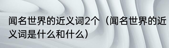 闻名世界的近义词2个（闻名世界的近义词是什么和什么）