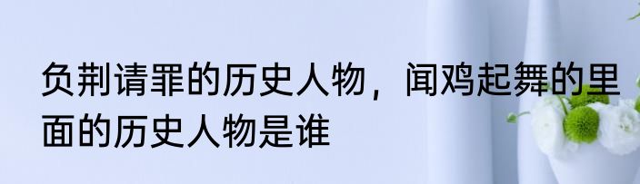 负荆请罪的历史人物，闻鸡起舞的里面的历史人物是谁