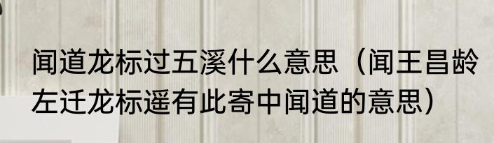 闻道龙标过五溪什么意思（闻王昌龄左迁龙标遥有此寄中闻道的意思）