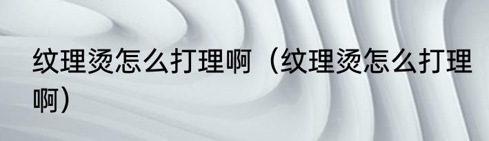 纹理烫怎么打理啊（纹理烫怎么打理啊）