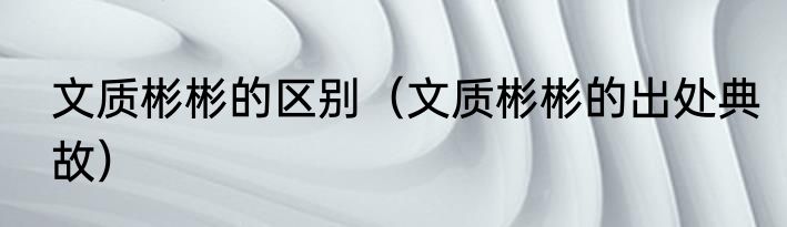 文质彬彬的区别（文质彬彬的出处典故）