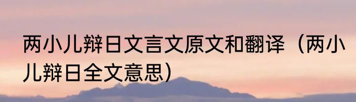 两小儿辩日文言文原文和翻译（两小儿辩日全文意思）