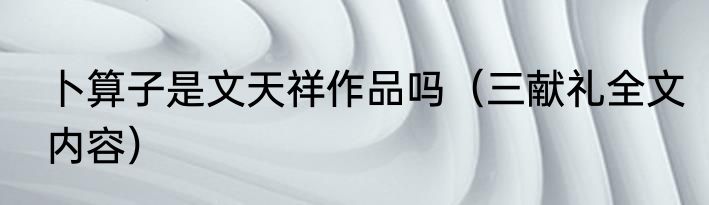 卜算子是文天祥作品吗（三献礼全文内容）