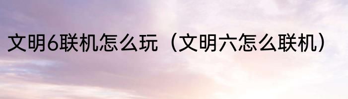 文明6联机怎么玩（文明六怎么联机）