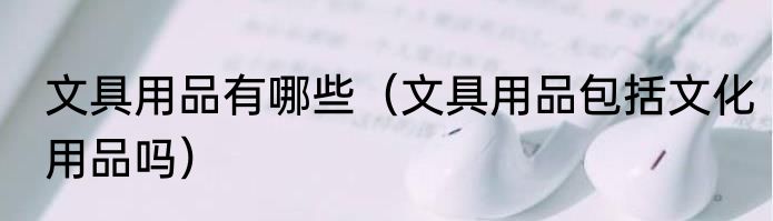文具用品有哪些（文具用品包括文化用品吗）