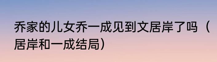 乔家的儿女乔一成见到文居岸了吗（居岸和一成结局）