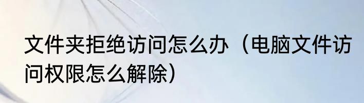 文件夹拒绝访问怎么办（电脑文件访问权限怎么解除）
