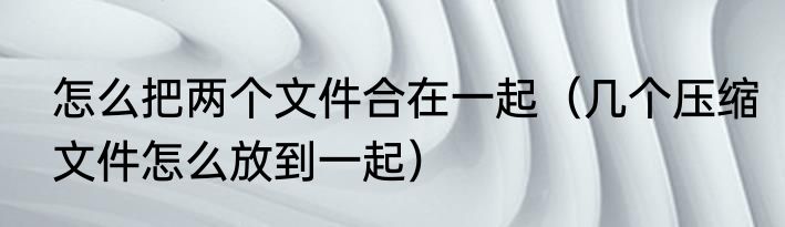 怎么把两个文件合在一起（几个压缩文件怎么放到一起）
