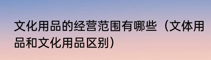文化用品的经营范围有哪些（文体用品和文化用品区别）