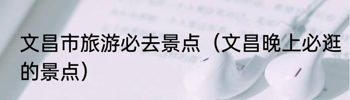 文昌市旅游必去景点（文昌晚上必逛的景点）