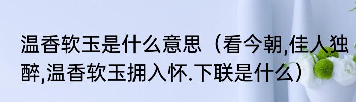 温香软玉是什么意思（看今朝,佳人独醉,温香软玉拥入怀.下联是什么）