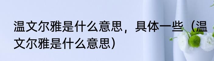 温文尔雅是什么意思，具体一些（温文尔雅是什么意思）