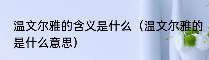 温文尔雅的含义是什么（温文尔雅的是什么意思）