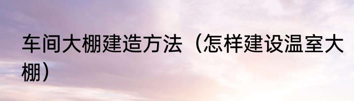 车间大棚建造方法（怎样建设温室大棚）