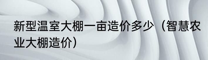 新型温室大棚一亩造价多少（智慧农业大棚造价）