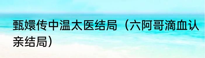 甄嬛传中温太医结局（六阿哥滴血认亲结局）