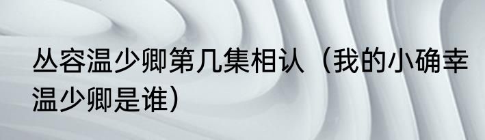 丛容温少卿第几集相认（我的小确幸温少卿是谁）