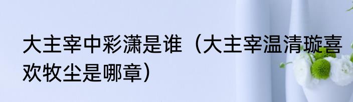 大主宰中彩潇是谁（大主宰温清璇喜欢牧尘是哪章）