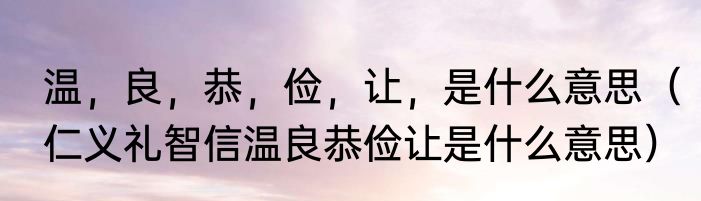 温，良，恭，俭，让，是什么意思（仁义礼智信温良恭俭让是什么意思）