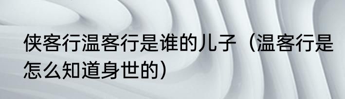 侠客行温客行是谁的儿子（温客行是怎么知道身世的）