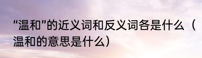 “温和”的近义词和反义词各是什么（温和的意思是什么）