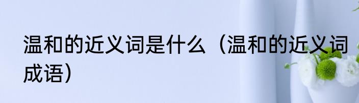 温和的近义词是什么（温和的近义词成语）