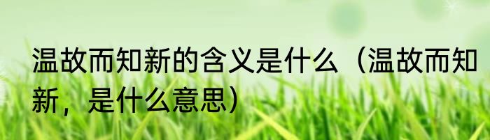 温故而知新的含义是什么（温故而知新，是什么意思）