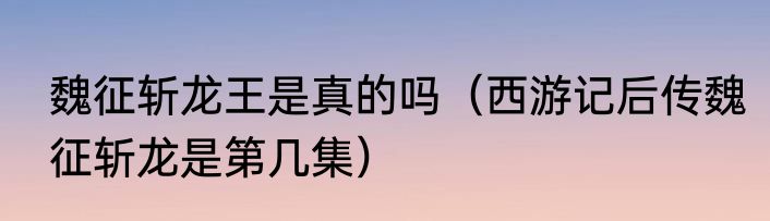 魏征斩龙王是真的吗（西游记后传魏征斩龙是第几集）