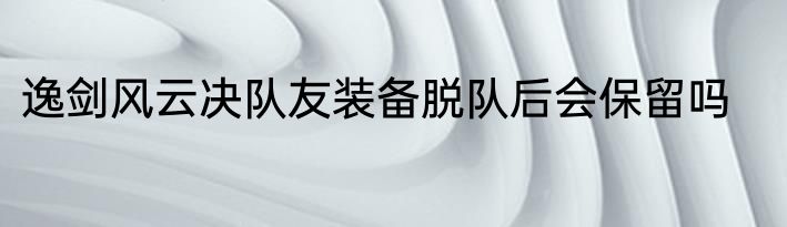 逸剑风云决队友装备脱队后会保留吗