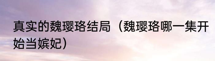 真实的魏璎珞结局（魏璎珞哪一集开始当嫔妃）