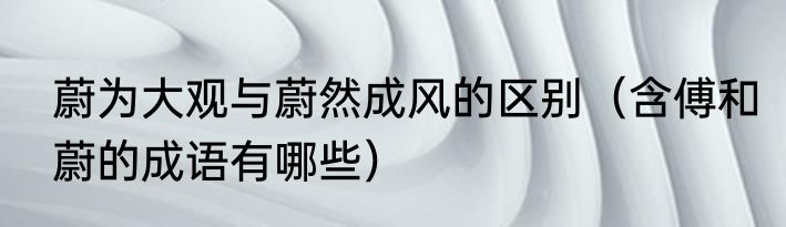 蔚为大观与蔚然成风的区别（含傅和蔚的成语有哪些）
