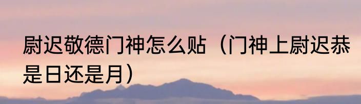 尉迟敬德门神怎么贴（门神上尉迟恭是日还是月）