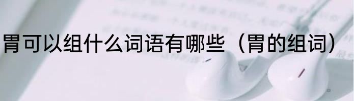 胃可以组什么词语有哪些（胃的组词）